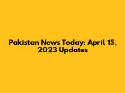 Pakistan News Today: April 15, 2023 Updates
