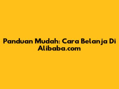 Panduan Mudah: Cara Belanja Di Alibaba.com