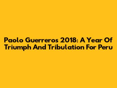 Paolo Guerrero's 2018: A Year Of Triumph And Tribulation For Peru