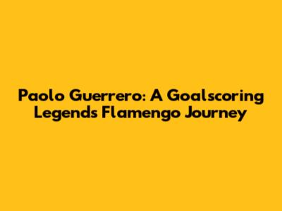 Paolo Guerrero: A Goalscoring Legend's Flamengo Journey