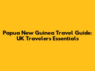 Papua New Guinea Travel Guide: UK Traveler's Essentials