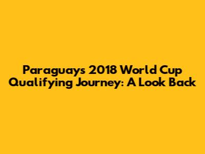 Paraguay's 2018 World Cup Qualifying Journey: A Look Back