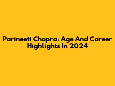 Parineeti Chopra: Age And Career Highlights In 2024