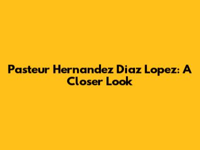 Pasteur Hernandez Diaz Lopez: A Closer Look