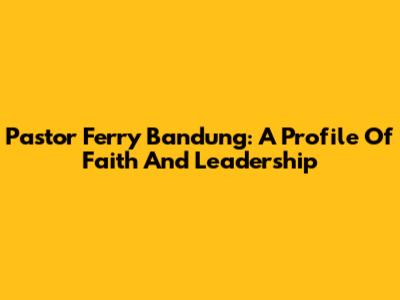 Pastor Ferry Bandung: A Profile Of Faith And Leadership