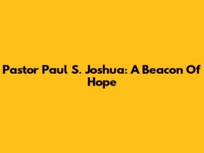Pastor Paul S. Joshua: A Beacon Of Hope