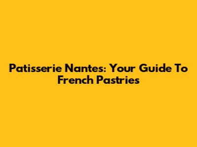 Patisserie Nantes: Your Guide To French Pastries