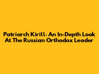 Patriarch Kirill: An In-Depth Look At The Russian Orthodox Leader