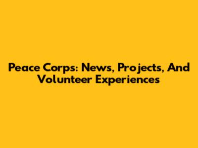 Peace Corps: News, Projects, And Volunteer Experiences