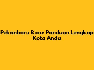 Pekanbaru Riau: Panduan Lengkap Kota Anda