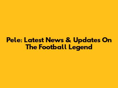 Pele: Latest News & Updates On The Football Legend