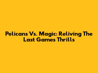 Pelicans Vs. Magic: Reliving The Last Game's Thrills