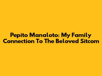 Pepito Manaloto: My Family Connection To The Beloved Sitcom