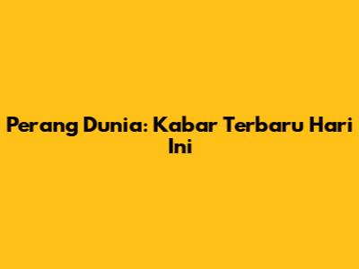 Perang Dunia: Kabar Terbaru Hari Ini
