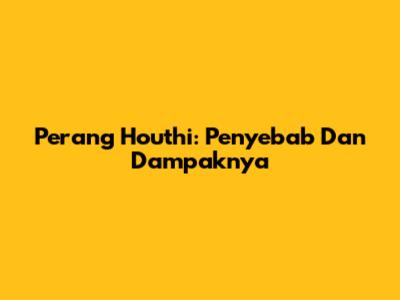 Perang Houthi: Penyebab Dan Dampaknya