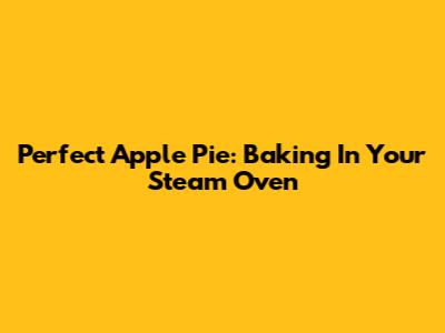 Perfect Apple Pie: Baking In Your Steam Oven