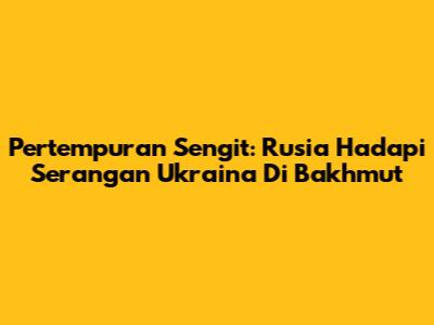 Pertempuran Sengit: Rusia Hadapi Serangan Ukraina Di Bakhmut