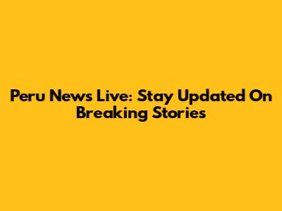 Peru News Live: Stay Updated On Breaking Stories
