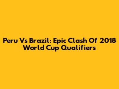 Peru Vs Brazil: Epic Clash Of 2018 World Cup Qualifiers