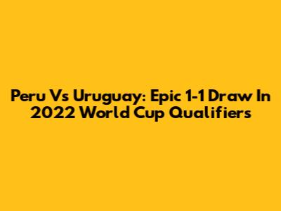 Peru Vs Uruguay: Epic 1-1 Draw In 2022 World Cup Qualifiers