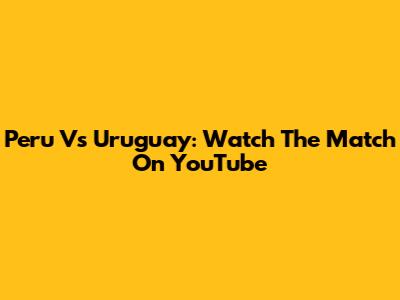 Peru Vs Uruguay: Watch The Match On YouTube