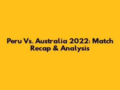 Peru Vs. Australia 2022: Match Recap & Analysis