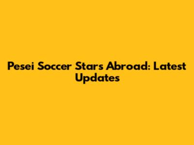 Pesei Soccer Stars Abroad: Latest Updates