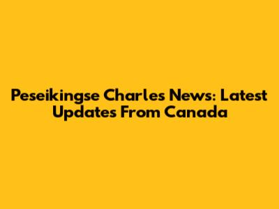 Peseikingse Charles News: Latest Updates From Canada