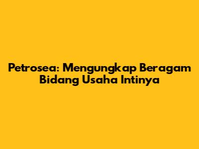 Petrosea: Mengungkap Beragam Bidang Usaha Intinya