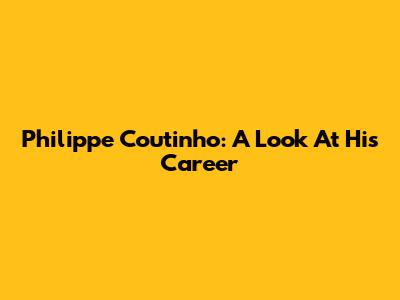 Philippe Coutinho: A Look At His Career