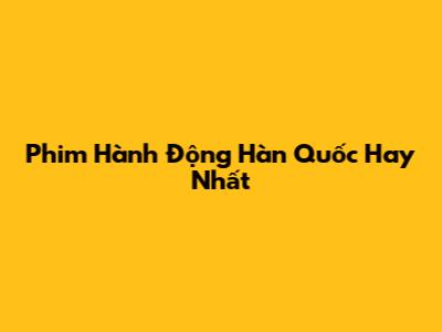 Phim Hành Động Hàn Quốc Hay Nhất