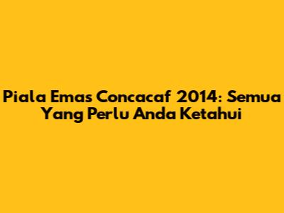 Piala Emas Concacaf 2014: Semua Yang Perlu Anda Ketahui