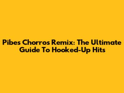 Pibes Chorros Remix: The Ultimate Guide To Hooked-Up Hits