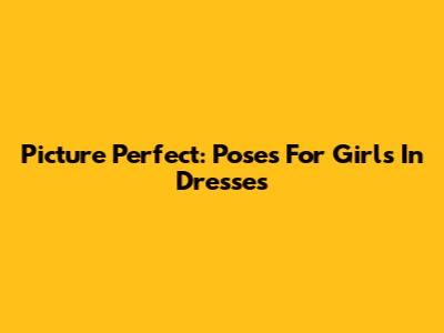 Picture Perfect: Poses For Girls In Dresses