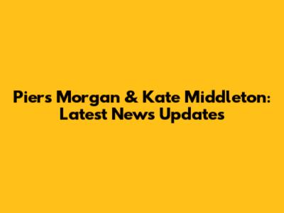 Piers Morgan & Kate Middleton: Latest News Updates