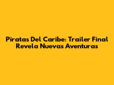Piratas Del Caribe: Trailer Final Revela Nuevas Aventuras