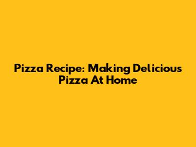 Pizza Recipe: Making Delicious Pizza At Home