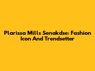 Plarissa Mills Senakdse: Fashion Icon And Trendsetter
