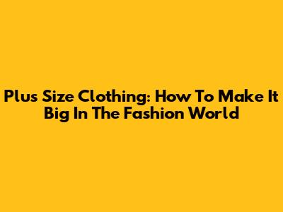 Plus Size Clothing: How To Make It Big In The Fashion World