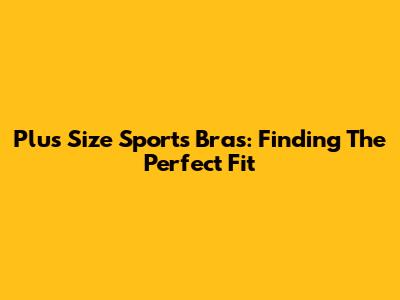 Plus Size Sports Bras: Finding The Perfect Fit