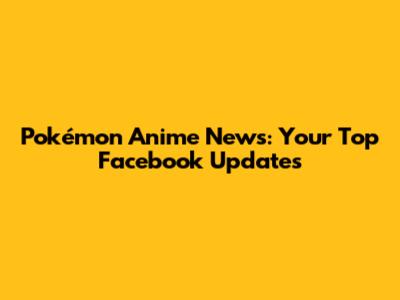 Pokémon Anime News: Your Top Facebook Updates