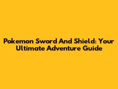 Pokemon Sword And Shield: Your Ultimate Adventure Guide