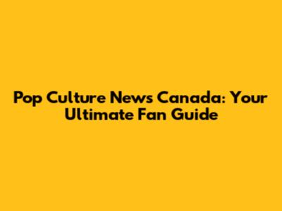 Pop Culture News Canada: Your Ultimate Fan Guide