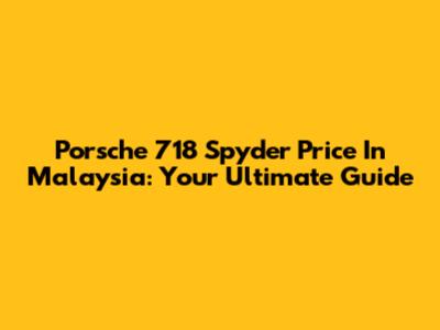 Porsche 718 Spyder Price In Malaysia: Your Ultimate Guide