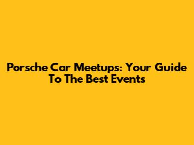 Porsche Car Meetups: Your Guide To The Best Events