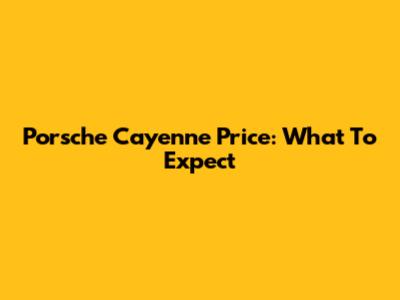 Porsche Cayenne Price: What To Expect