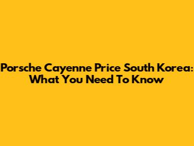 Porsche Cayenne Price South Korea: What You Need To Know