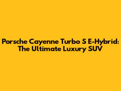 Porsche Cayenne Turbo S E-Hybrid: The Ultimate Luxury SUV