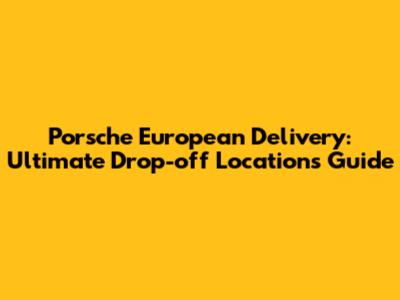 Porsche European Delivery: Ultimate Drop-off Locations Guide