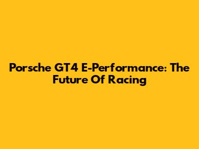 Porsche GT4 E-Performance: The Future Of Racing